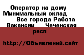 Оператор на дому › Минимальный оклад ­ 40 000 - Все города Работа » Вакансии   . Чеченская респ.